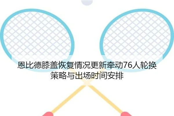 恩比德膝盖恢复情况更新牵动76人轮换策略与出场时间安排